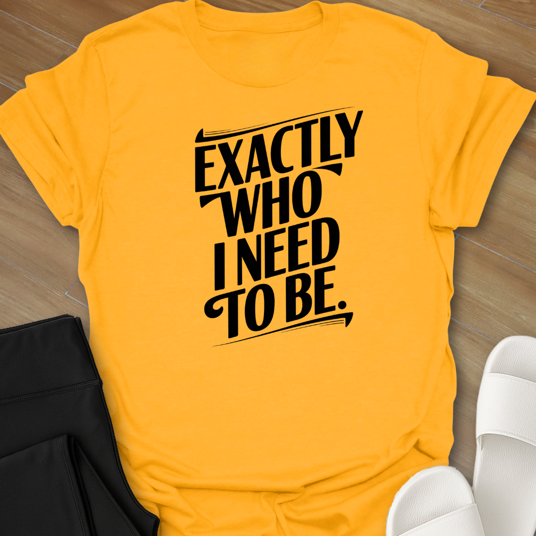 EXACTLY Who I Need To Be. T-Shirt