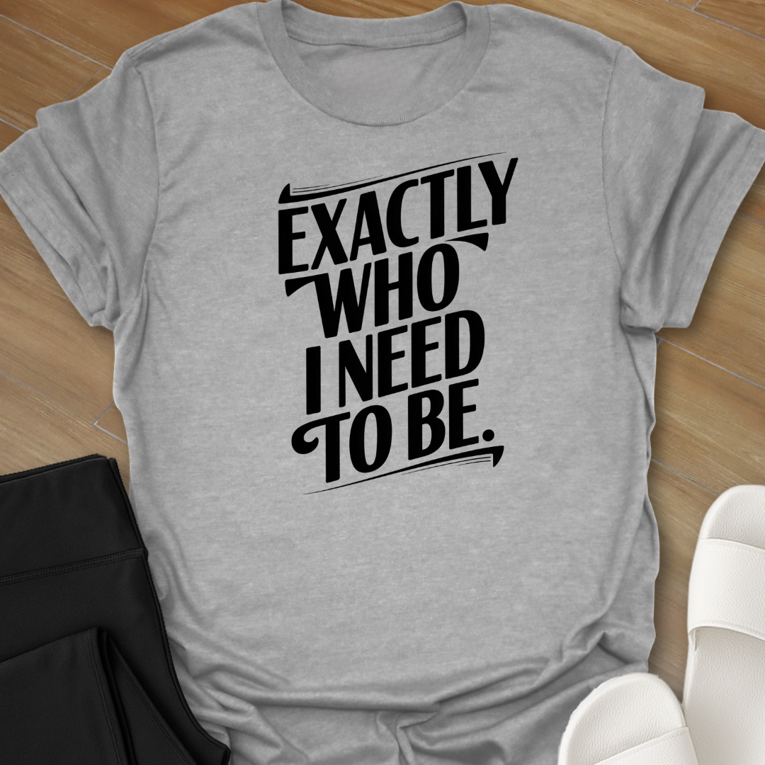 EXACTLY Who I Need To Be. T-Shirt