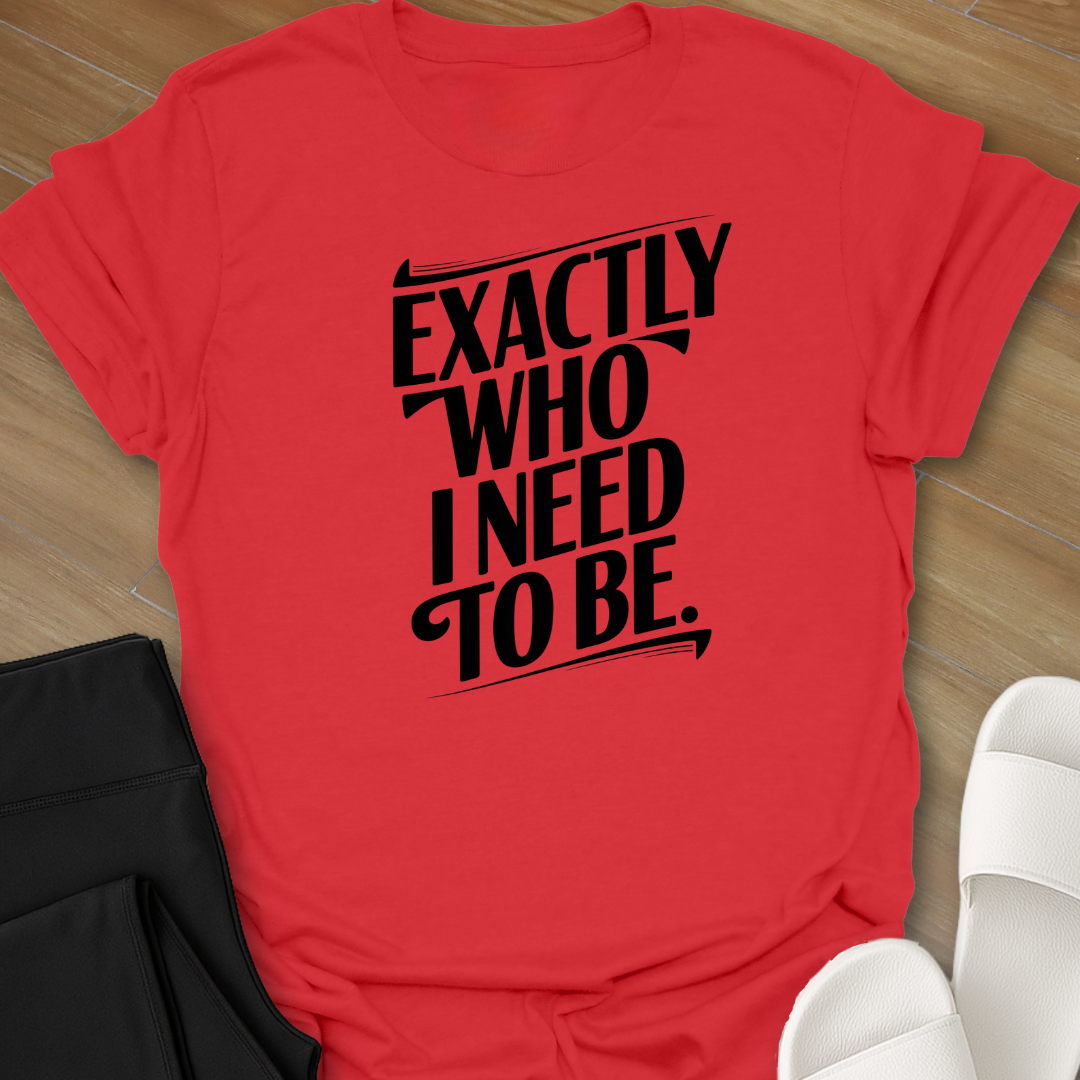 EXACTLY Who I Need To Be. T-Shirt
