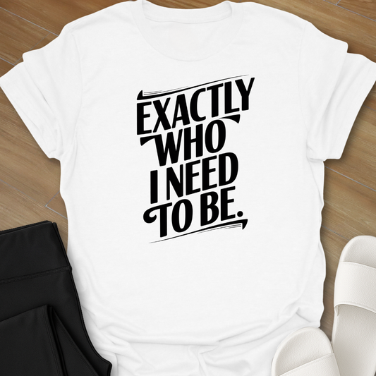 EXACTLY Who I Need To Be. T-Shirt
