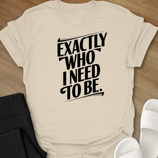 EXACTLY Who I Need To Be. T-Shirt