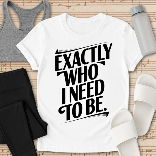 EXACTLY Who I Need To Be. T-Shirt